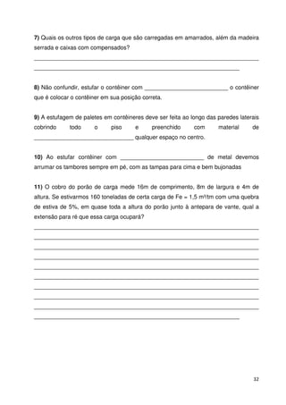 7) Quais os outros tipos de carga que são carregadas em amarrados, além da madeira 
serrada e caixas com compensados? 
______________________________________________________________________ 
________________________________________________________________ 
8) Não confundir, estufar o contêiner com __________________________ o contêiner 
que é colocar o contêiner em sua posição correta. 
9) A estufagem de paletes em contêineres deve ser feita ao longo das paredes laterais 
cobrindo todo o piso e preenchido com material de 
_______________________________ qualquer espaço no centro. 
10) Ao estufar contêiner com __________________________ de metal devemos 
arrumar os tambores sempre em pé, com as tampas para cima e bem bujonadas 
11) O cobro do porão de carga mede 16m de comprimento, 8m de largura e 4m de 
altura. Se estivarmos 160 toneladas de certa carga de Fe = 1,5 m³/tm com uma quebra 
de estiva de 5%, em quase toda a altura do porão junto à antepara de vante, qual a 
extensão para ré que essa carga ocupará? 
______________________________________________________________________ 
______________________________________________________________________ 
______________________________________________________________________ 
______________________________________________________________________ 
______________________________________________________________________ 
______________________________________________________________________ 
______________________________________________________________________ 
______________________________________________________________________ 
______________________________________________________________________ 
________________________________________________________________ 
32 
 