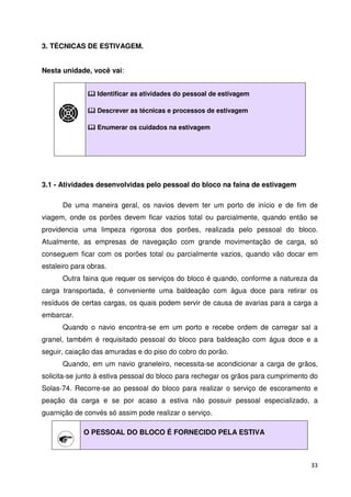 33 
3. TÉCNICAS DE ESTIVAGEM. 
Nesta unidade, você vai: 
 Identificar as atividades do pessoal de estivagem 
 Descrever as técnicas e processos de estivagem 
 Enumerar os cuidados na estivagem 
3.1 - Atividades desenvolvidas pelo pessoal do bloco na faina de estivagem 
De uma maneira geral, os navios devem ter um porto de início e de fim de 
viagem, onde os porões devem ficar vazios total ou parcialmente, quando então se 
providencia uma limpeza rigorosa dos porões, realizada pelo pessoal do bloco. 
Atualmente, as empresas de navegação com grande movimentação de carga, só 
conseguem ficar com os porões total ou parcialmente vazios, quando vão docar em 
estaleiro para obras. 
Outra faina que requer os serviços do bloco é quando, conforme a natureza da 
carga transportada, é conveniente uma baldeação com água doce para retirar os 
resíduos de certas cargas, os quais podem servir de causa de avarias para a carga a 
embarcar. 
Quando o navio encontra-se em um porto e recebe ordem de carregar sal a 
granel, também é requisitado pessoal do bloco para baldeação com água doce e a 
seguir, caiação das amuradas e do piso do cobro do porão. 
Quando, em um navio graneleiro, necessita-se acondicionar a carga de grãos, 
solicita-se junto à estiva pessoal do bloco para rechegar os grãos para cumprimento do 
Solas-74. Recorre-se ao pessoal do bloco para realizar o serviço de escoramento e 
peação da carga e se por acaso a estiva não possuir pessoal especializado, a 
guarnição de convés só assim pode realizar o serviço. 
O PESSOAL DO BLOCO É FORNECIDO PELA ESTIVA 
 