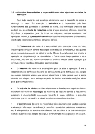 3.2 - atividades desenvolvidas e responsabilidades dos tripulantes na faina de 
34 
estivagem 
Nem todo tripulante está envolvido diretamente com a operação de carga e 
descarga do navio. Por exemplo, o eletricista é o responsável pelo bom 
funcionamento dos guindastes e guinchos do navio, sua iluminação (inclusive dos 
porões) etc.; os oficiais de máquinas, pelos grupos geradores elétricos, máquinas 
frigoríficas e supervisão geral de todas as máquinas motoras envolvidas nas 
operações. Porém, é o pessoal de convés que trabalha diretamente no planejamento, 
distribuição e acondicionamento de carga nos porões. 
O Comandante do navio é o responsável pela operação como um todo, 
inclusive pela estivagem perfeita das cargas recebidas para o transporte, e pela guarda 
dessa mercadoria enquanto ela estiver a bordo. Devido à complexidade que envolve a 
operação de carga/descarga de mercadorias, o Comandante delega poderes a seus 
tripulantes, para em seu nome executarem as diversas etapas dessa operação que 
envolve o navio, ficando as atribuições assim divididas: 
• O Imediato do navio é o encarregado geral de toda a operação. É ele o 
responsável pela confecção do plano de carregamento, pela distribuição das cargas 
nas praças (espaços vazios nos porões) disponíveis e pelo cuidado com a carga 
durante toda viagem, até a entrega no porto de destino, mantendo condições ideais 
para que não haja avarias. 
• Os oficiais de náutica auxiliam diretamente o Imediato nas seguintes fainas: 
trabalham no serviço de fiscalização do manuseio da carga no convés e nos porões; 
preparam a documentação necessária referente à carga, relatórios e protestos 
marítimos, quando necessário, e são os substitutos eventuais do Imediato. 
• O contramestre do navio é o responsável pelos equipamentos usados na carga 
e descarga, tais como: paus-de-carga, guinchos, guindastes, poleames, massames, 
etc. É ele que cuida do fechamento e abertura das escotilhas e de sua conservação. 
Efetua e supervisiona a peação da carga, e a manutenção dessas peações em viagem. 
 
