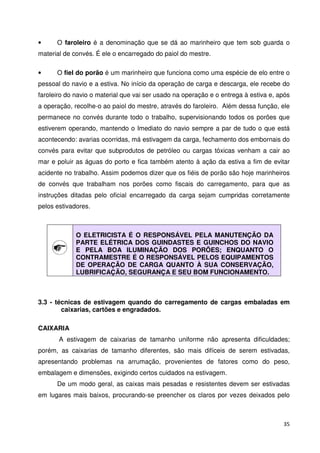 • O faroleiro é a denominação que se dá ao marinheiro que tem sob guarda o 
material de convés. É ele o encarregado do paiol do mestre. 
• O fiel do porão é um marinheiro que funciona como uma espécie de elo entre o 
pessoal do navio e a estiva. No início da operação de carga e descarga, ele recebe do 
faroleiro do navio o material que vai ser usado na operação e o entrega à estiva e, após 
a operação, recolhe-o ao paiol do mestre, através do faroleiro. Além dessa função, ele 
permanece no convés durante todo o trabalho, supervisionando todos os porões que 
estiverem operando, mantendo o Imediato do navio sempre a par de tudo o que está 
acontecendo: avarias ocorridas, má estivagem da carga, fechamento dos embornais do 
convés para evitar que subprodutos de petróleo ou cargas tóxicas venham a cair ao 
mar e poluir as águas do porto e fica também atento à ação da estiva a fim de evitar 
acidente no trabalho. Assim podemos dizer que os fiéis de porão são hoje marinheiros 
de convés que trabalham nos porões como fiscais do carregamento, para que as 
instruções ditadas pelo oficial encarregado da carga sejam cumpridas corretamente 
pelos estivadores. 
35 
O ELETRICISTA É O RESPONSÁVEL PELA MANUTENÇÃO DA 
PARTE ELÉTRICA DOS GUINDASTES E GUINCHOS DO NAVIO 
E PELA BOA ILUMINAÇÃO DOS PORÕES; ENQUANTO O 
CONTRAMESTRE É O RESPONSÁVEL PELOS EQUIPAMENTOS 
DE OPERAÇÃO DE CARGA QUANTO À SUA CONSERVAÇÃO, 
LUBRIFICAÇÃO, SEGURANÇA E SEU BOM FUNCIONAMENTO. 
3.3 - técnicas de estivagem quando do carregamento de cargas embaladas em 
caixarias, cartões e engradados. 
CAIXARIA 
A estivagem de caixarias de tamanho uniforme não apresenta dificuldades; 
porém, as caixarias de tamanho diferentes, são mais difíceis de serem estivadas, 
apresentando problemas na arrumação, provenientes de fatores como do peso, 
embalagem e dimensões, exigindo certos cuidados na estivagem. 
De um modo geral, as caixas mais pesadas e resistentes devem ser estivadas 
em lugares mais baixos, procurando-se preencher os claros por vezes deixados pelo 
 