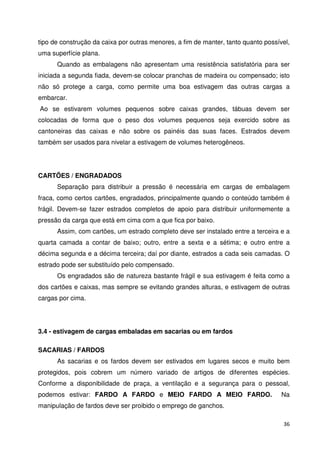tipo de construção da caixa por outras menores, a fim de manter, tanto quanto possível, 
uma superfície plana. 
Quando as embalagens não apresentam uma resistência satisfatória para ser 
iniciada a segunda fiada, devem-se colocar pranchas de madeira ou compensado; isto 
não só protege a carga, como permite uma boa estivagem das outras cargas a 
embarcar. 
Ao se estivarem volumes pequenos sobre caixas grandes, tábuas devem ser 
colocadas de forma que o peso dos volumes pequenos seja exercido sobre as 
cantoneiras das caixas e não sobre os painéis das suas faces. Estrados devem 
também ser usados para nivelar a estivagem de volumes heterogêneos. 
36 
CARTÕES / ENGRADADOS 
Separação para distribuir a pressão é necessária em cargas de embalagem 
fraca, como certos cartões, engradados, principalmente quando o conteúdo também é 
frágil. Devem-se fazer estrados completos de apoio para distribuir uniformemente a 
pressão da carga que está em cima com a que fica por baixo. 
Assim, com cartões, um estrado completo deve ser instalado entre a terceira e a 
quarta camada a contar de baixo; outro, entre a sexta e a sétima; e outro entre a 
décima segunda e a décima terceira; daí por diante, estrados a cada seis camadas. O 
estrado pode ser substituído pelo compensado. 
Os engradados são de natureza bastante frágil e sua estivagem é feita como a 
dos cartões e caixas, mas sempre se evitando grandes alturas, e estivagem de outras 
cargas por cima. 
3.4 - estivagem de cargas embaladas em sacarias ou em fardos 
SACARIAS / FARDOS 
As sacarias e os fardos devem ser estivados em lugares secos e muito bem 
protegidos, pois cobrem um número variado de artigos de diferentes espécies. 
Conforme a disponibilidade de praça, a ventilação e a segurança para o pessoal, 
podemos estivar: FARDO A FARDO e MEIO FARDO A MEIO FARDO. Na 
manipulação de fardos deve ser proibido o emprego de ganchos. 
 