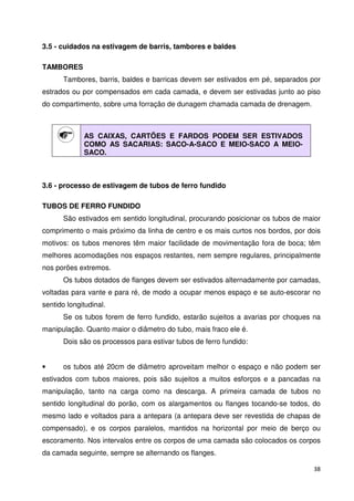 38 
3.5 - cuidados na estivagem de barris, tambores e baldes 
TAMBORES 
Tambores, barris, baldes e barricas devem ser estivados em pé, separados por 
estrados ou por compensados em cada camada, e devem ser estivadas junto ao piso 
do compartimento, sobre uma forração de dunagem chamada camada de drenagem. 
AS CAIXAS, CARTÕES E FARDOS PODEM SER ESTIVADOS 
COMO AS SACARIAS: SACO-A-SACO E MEIO-SACO A MEIO-SACO. 
3.6 - processo de estivagem de tubos de ferro fundido 
TUBOS DE FERRO FUNDIDO 
São estivados em sentido longitudinal, procurando posicionar os tubos de maior 
comprimento o mais próximo da linha de centro e os mais curtos nos bordos, por dois 
motivos: os tubos menores têm maior facilidade de movimentação fora de boca; têm 
melhores acomodações nos espaços restantes, nem sempre regulares, principalmente 
nos porões extremos. 
Os tubos dotados de flanges devem ser estivados alternadamente por camadas, 
voltadas para vante e para ré, de modo a ocupar menos espaço e se auto-escorar no 
sentido longitudinal. 
Se os tubos forem de ferro fundido, estarão sujeitos a avarias por choques na 
manipulação. Quanto maior o diâmetro do tubo, mais fraco ele é. 
Dois são os processos para estivar tubos de ferro fundido: 
• os tubos até 20cm de diâmetro aproveitam melhor o espaço e não podem ser 
estivados com tubos maiores, pois são sujeitos a muitos esforços e a pancadas na 
manipulação, tanto na carga como na descarga. A primeira camada de tubos no 
sentido longitudinal do porão, com os alargamentos ou flanges tocando-se todos, do 
mesmo lado e voltados para a antepara (a antepara deve ser revestida de chapas de 
compensado), e os corpos paralelos, mantidos na horizontal por meio de berço ou 
escoramento. Nos intervalos entre os corpos de uma camada são colocados os corpos 
da camada seguinte, sempre se alternando os flanges. 
 