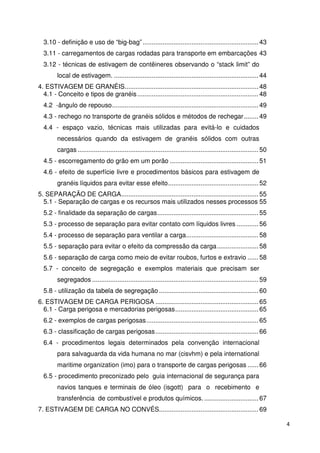 4 
3.10 - definição e uso de “big-bag” ................................................................ 43 
3.11 - carregamentos de cargas rodadas para transporte em embarcações 43 
3.12 - técnicas de estivagem de contêineres observando o “stack limit” do 
local de estivagem. ................................................................................ 44 
4. ESTIVAGEM DE GRANÉIS .......................................................................... 48 
4.1 - Conceito e tipos de granéis ................................................................... 48 
4.2 -ângulo de repouso ................................................................................. 49 
4.3 - rechego no transporte de granéis sólidos e métodos de rechegar ........ 49 
4.4 - espaço vazio, técnicas mais utilizadas para evitá-lo e cuidados 
necessários quando da estivagem de granéis sólidos com outras 
cargas .................................................................................................... 50 
4.5 - escorregamento do grão em um porão ................................................. 51 
4.6 - efeito de superfície livre e procedimentos básicos para estivagem de 
granéis líquidos para evitar esse efeito .................................................. 52 
5. SEPARAÇÃO DE CARGA ............................................................................ 55 
5.1 - Separação de cargas e os recursos mais utilizados nesses processos 55 
5.2 - finalidade da separação de cargas ........................................................ 55 
5.3 - processo de separação para evitar contato com líquidos livres ............ 56 
5.4 - processo de separação para ventilar a carga ........................................ 58 
5.5 - separação para evitar o efeito da compressão da carga ....................... 58 
5.6 - separação de carga como meio de evitar roubos, furtos e extravio ...... 58 
5.7 - conceito de segregação e exemplos materiais que precisam ser 
segregados ............................................................................................ 59 
5.8 - utilização da tabela de segregação ....................................................... 60 
6. ESTIVAGEM DE CARGA PERIGOSA ......................................................... 65 
6.1 - Carga perigosa e mercadorias perigosas .............................................. 65 
6.2 - exemplos de cargas perigosas .............................................................. 65 
6.3 - classificação de cargas perigosas ......................................................... 66 
6.4 - procedimentos legais determinados pela convenção internacional 
para salvaguarda da vida humana no mar (cisvhm) e pela international 
maritime organization (imo) para o transporte de cargas perigosas ...... 66 
6.5 - procedimento preconizado pelo guia internacional de segurança para 
navios tanques e terminais de óleo (isgott) para o recebimento e 
transferência de combustível e produtos químicos. .............................. 67 
7. ESTIVAGEM DE CARGA NO CONVÉS ....................................................... 69 
 