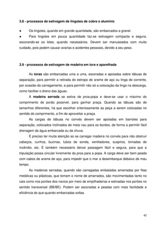 42 
3.8 - processos de estivagem de lingotes de cobre e alumínio 
 Os lingotes, quando em grande quantidade, são embarcados a granel. 
 Para lingotes em pouca quantidade faz-se estivagem compacta e segura, 
escorando-se os lotes, quando necessários. Devem ser manuseados com muito 
cuidado, pois podem causar avarias e acidentes pessoais, devido a seu peso. 
3.9 - processos de estivagem de madeira em tora e aparelhada 
As toras são embarcadas uma a uma, escoradas e apoiadas sobre tábuas de 
separação, para permitir a retirada do estropo de arame de aço ou linga de corrente, 
por ocasião do carregamento, e para permitir não só a colocação da linga na descarga, 
como facilitar o dreno das águas. 
A madeira serrada se estiva de proa-popa e deve-se usar o máximo do 
comprimento de porão possível, para ganhar praça. Quando as tábuas são de 
tamanhos diferentes, há que escolher criteriosamente as peça a serem colocadas no 
sentido do comprimento, a fim de aproveitar a praça. 
As cargas de tábuas no convés devem ser apoiadas em barrotes para 
separação, colocados inclinados de meia nau para os bordos, de forma a permitir fácil 
drenagem da água embarcada ou da chuva. 
É preciso ter muita atenção ao se carregar madeira no convés para não obstruir 
cabeços, cunhos, buzinas, tubos de sonda, ventiladores, suspiros, tomadas de 
incêndio, etc. É também necessário deixar passagem fácil e segura, para que a 
tripulação possa circular livremente da proa para a popa. A carga deve ser bem peada 
com cabos de arame de aço, para impedir que o mar a desembarque debaixo de mau 
tempo. 
As madeiras serradas, quando são carregadas embaladas amarradas por fitas 
metálicas ou plásticas, que tomam o nome de amarrados, são movimentadas tanto no 
cais como nos porões dos navios por meio de empilhadeiras e estivadas nos porões no 
sentido transversal (BB/BE). Podem ser escoradas e peadas com mais facilidade e 
eficiência do que quando embarcadas soltas. 
 