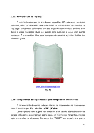 43 
3.10 - definição e uso de “big-bag” 
É importante notar que, de acordo com os padrões ISO, não só os recipientes 
metálicos, como os sacos com capacidade acima de uma tonelada, denominados de 
“big bags”, também são contêineres. Eles são projetados com aberturas em cima e em 
baixo e alças reforçadas (duas ou quatro) para sustentar o peso total quando 
suspenso. É um contêiner ideal para transporte de produtos agrícolas, fertilizantes, 
cimento a granel. 
www.todocontenedores.com 
FIG-10 
3.11 - carregamentos de cargas rodadas para transporte em embarcações 
O carregamento de cargas rodantes através de embarcações se processa por 
meio dos navios tipo “ROLL-ON/ROLL-OFF” (RO-RO). 
Como o próprio nome sugere, “roll-on/roll-off” é um sistema operacional onde as 
cargas embarcam e desembarcam sobre rodas, em movimentos horizontais, minutos 
após a manobra de atracação. Os navios tipo “RO-RO” têm provado sua grande 
 