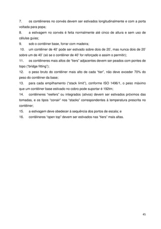 7. os contêineres no convés devem ser estivados longitudinalmente e com a porta 
voltada para popa; 
8. a estivagem no convés é feita normalmente até cinco de altura e sem uso de 
células guias; 
9. sob o contêiner base, forrar com madeira; 
10. um contêiner de 40’ pode ser estivado sobre dois de 20’, mas nunca dois de 20’ 
sobre um de 40’ (só se o contêiner de 40’ for reforçado e assim o permitir); 
11. os contêineres mais altos de “tiers” adjacentes devem ser peados com pontes de 
topo (“bridge fitting”); 
12. o peso bruto do contêiner mais alto de cada “tier”, não deve exceder 70% do 
peso do contêiner da base; 
13. para cada empilhamento (“stack limit”), conforme ISO 1496/1, o peso máximo 
que um contêiner base estivado no cobro pode suportar é 192tm; 
14. contêineres “reefers” ou integrados (ativos) devem ser estivados próximos das 
tomadas, e os tipos “conair” nos “stacks” correspondentes à temperatura prescrita no 
contêiner; 
15. a estivagem deve obedecer à sequência dos portos de escala; e 
16. contêineres “open top” devem ser estivados nas “tiers” mais altas. 
45 
 