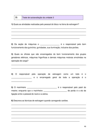 46 
Teste de autoavaliação da unidade 3 
1) Quais as atividades realizadas pelo pessoal do bloco na faina de estivagem? 
______________________________________________________________________ 
______________________________________________________________________ 
______________________________________________________________________ 
________________________________________________________________ 
2) Da seção de máquinas o __________________ é o responsável pelo bom 
funcionamento dos guinchos, guindastes, sua iluminação, inclusive dos porões. 
3) Quais os oficiais que são encarregados do bom funcionamento dos grupos 
geradores elétricos, máquinas frigoríficas e demais máquinas motoras envolvidas na 
operação de carga? 
______________________________________________________________________ 
________________________________________________________________ 
4) O responsável pela operação de estivagem como um todo é o 
___________________ e o encarregado geral de toda a operação é o 
___________________. 
5) O marinheiro ____________________________ é o responsável pelo paiol do 
mestre; enquanto que o marinheiro ______________________ do porão é o elo de 
ligação entre o pessoal do navio e a estiva. 
6) Descreva as técnicas de estivagem quando carregando cartões. 
______________________________________________________________________ 
______________________________________________________________________ 
______________________________________________________________________ 
______________________________________________________________________ 
______________________________________________________________________ 
________________________________________________________________ 
 