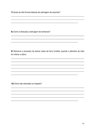 7) Quais as três formas básicas de estivagem de sacarias? 
______________________________________________________________________ 
______________________________________________________________________ 
________________________________________________________________ 
8) Como é efetuada a estivagem de tambores? 
______________________________________________________________________ 
______________________________________________________________________ 
________________________________________________________________ 
9) Descreva o processo de estivar tubos de ferro fundido, quando o diâmetro do tubo 
for inferior a 20cm. 
______________________________________________________________________ 
______________________________________________________________________ 
______________________________________________________________________ 
______________________________________________________________________ 
______________________________________________________________________ 
________________________________________________________________ 
10) Como são estivados os lingotes? 
______________________________________________________________________ 
______________________________________________________________________ 
______________________________________________________________________ 
______________________________________________________________________ 
________________________________________________________________ 
47 
 