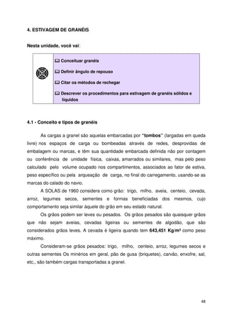 48 
4. ESTIVAGEM DE GRANÉIS 
Nesta unidade, você vai: 
 Conceituar granéis 
 Definir ângulo de repouso 
 Citar os métodos de rechegar 
 Descrever os procedimentos para estivagem de granéis sólidos e 
líquidos 
4.1 - Conceito e tipos de granéis 
As cargas a granel são aquelas embarcadas por “tombos” (largadas em queda 
livre) nos espaços de carga ou bombeadas através de redes, desprovidas de 
embalagem ou marcas, e têm sua quantidade embarcada definida não por contagem 
ou conferência de unidade física, caixas, amarrados ou similares, mas pelo peso 
calculado pelo volume ocupado nos compartimentos, associados ao fator de estiva, 
peso específico ou pela arqueação de carga, no final do carregamento, usando-se as 
marcas do calado do navio. 
A SOLAS de 1960 considera como grão: trigo, milho, aveia, centeio, cevada, 
arroz, legumes secos, sementes e formas beneficiadas dos mesmos, cujo 
comportamento seja similar àquele do grão em seu estado natural. 
Os grãos podem ser leves ou pesados. Os grãos pesados são quaisquer grãos 
que não sejam aveias, cevadas ligeiras ou sementes de algodão, que são 
considerados grãos leves. A cevada é ligeira quando tem 643,451 Kg/m³ como peso 
máximo. 
Consideram-se grãos pesados: trigo, milho, centeio, arroz, legumes secos e 
outras sementes Os minérios em geral, pão de gusa (briquetes), carvão, enxofre, sal, 
etc., são também cargas transportadas a granel. 
 