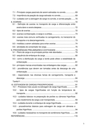 5 
7.1 - Principais cargas passíveis de serem estivadas no convés. ................. 69 
7.2 - importância da peação da carga estivada no convés ............................ 69 
7.3 - cuidados com a estivagem de carga no convés, e correta peação ....... 70 
8. AVARIAS ...................................................................................................... 72 
8.1 - Definição de avarias no transporte de carga e diferenciação entre 
avaria dano e avaria despesa ................................................................ 72 
8.2 - tipos de avarias ..................................................................................... 72 
8.3 - avarias à embarcação, à carga e a ambas ............................................ 73 
8.4 - avarias mais comuns verificadas no carregamento, no transcorrer do 
transporte e no descarregamento. ......................................................... 73 
8.5 - medidas a serem adotadas para evitar avarias ..................................... 74 
8.6 - atividades do consertador de carga....................................................... 75 
9. PROVIDÊNCIAS PRELIMINARES À ESTIVAGEM. ..................................... 79 
9.1 - Plano de carga e os principais pontos nele abordados ......................... 79 
9.2 - sequência de embarque da carga. ........................................................ 80 
9.3 - como a distribuição da carga a bordo pode afetar a estabilidade da 
embarcação. .......................................................................................... 81 
9.4 - principais marcas encontradas nas embalagens das cargas ................ 82 
9.5 - providências que devem ser tomadas antes da descarga de uma 
embarcação. .......................................................................................... 83 
9.6 - responsáveis nas diversas fainas de carregamento, transporte e 
descarga. ............................................................................................... 84 
Tarefa11 ...................................................................................................... 113 
10. ESTIVAGEM DE CARGAS FRIGORIFICADAS ......................................... 91 
10.1 - Processos mais usuais na estivagem de carga frigorificada ............... 91 
10.2 - tipos de cargas frigorificadas em função da temperatura de 
transporte ............................................................................................... 92 
10.3 - cuidados básicos na preparação de porões ou câmaras frigoríficas 
para recebimento da carga a ser transportada. ..................................... 93 
10.4 - cuidados durante o embarque de carga frigorificada. .......................... 93 
10.5 - procedimentos básicos para estivagem de carga em câmaras e 
porões frigoríficos. ................................................................................. 94 
10.6 - cuidados necessários no transporte de contêineres frigoríficos. ......... 94 
REFERÊNCIAS .............................................................................................. 116 
 