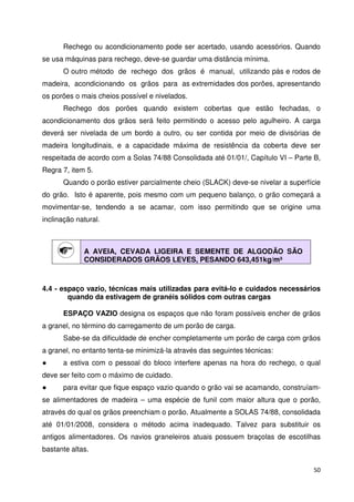 Rechego ou acondicionamento pode ser acertado, usando acessórios. Quando 
50 
se usa máquinas para rechego, deve-se guardar uma distância mínima. 
O outro método de rechego dos grãos é manual, utilizando pás e rodos de 
madeira, acondicionando os grãos para as extremidades dos porões, apresentando 
os porões o mais cheios possível e nivelados. 
Rechego dos porões quando existem cobertas que estão fechadas, o 
acondicionamento dos grãos será feito permitindo o acesso pelo agulheiro. A carga 
deverá ser nivelada de um bordo a outro, ou ser contida por meio de divisórias de 
madeira longitudinais, e a capacidade máxima de resistência da coberta deve ser 
respeitada de acordo com a Solas 74/88 Consolidada até 01/01/, Capítulo VI – Parte B, 
Regra 7, item 5. 
Quando o porão estiver parcialmente cheio (SLACK) deve-se nivelar a superfície 
do grão. Isto é aparente, pois mesmo com um pequeno balanço, o grão começará a 
movimentar-se, tendendo a se acamar, com isso permitindo que se origine uma 
inclinação natural. 
A AVEIA, CEVADA LIGEIRA E SEMENTE DE ALGODÃO SÃO 
CONSIDERADOS GRÃOS LEVES, PESANDO 643,451kg/m³ 
4.4 - espaço vazio, técnicas mais utilizadas para evitá-lo e cuidados necessários 
quando da estivagem de granéis sólidos com outras cargas 
ESPAÇO VAZIO designa os espaços que não foram possíveis encher de grãos 
a granel, no término do carregamento de um porão de carga. 
Sabe-se da dificuldade de encher completamente um porão de carga com grãos 
a granel, no entanto tenta-se minimizá-la através das seguintes técnicas: 
 a estiva com o pessoal do bloco interfere apenas na hora do rechego, o qual 
deve ser feito com o máximo de cuidado. 
 para evitar que fique espaço vazio quando o grão vai se acamando, construíam-se 
alimentadores de madeira – uma espécie de funil com maior altura que o porão, 
através do qual os grãos preenchiam o porão. Atualmente a SOLAS 74/88, consolidada 
até 01/01/2008, considera o método acima inadequado. Talvez para substituir os 
antigos alimentadores. Os navios graneleiros atuais possuem braçolas de escotilhas 
bastante altas. 
 
