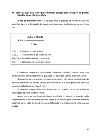 4.6 - efeito de superfície livre e procedimentos básicos para estivagem de granéis 
52 
líquidos para evitar esse efeito 
Efeito de superfície livre é a relação entre o produto da inércia máxima da 
superfície livre e a densidade do líquido no tanque pelo deslocamento do navio, ou 
seja: 
I.M.S.L x d Liq.Tq 
E.S.L. =  
D mx. 
E.S.L. = Efeito da superfície livre 
I.M.S.L = Inércia máxima da superfície livre 
d Liq.Tq = Densidade do líquido no tanque 
Dmx. = Deslocamento máximo do navio 
Quando um tanque está parcialmente cheio com um líquido, o navio sofre uma 
perda virtual na altura metacêntrica, que pode ser calculada usando a fórmula acima. 
Quando um tanque estiver completamente cheio, não existe possibilidade de 
nenhum movimento do líquido contido em seu interior, e o efeito produzido por esse 
tanque na estabilidade do navio é nulo. 
Quando um tanque estiver completamente vazio, o efeito da superfície livre na 
estabilidade do navio também é nulo. 
Assim que uma quantidade de líquido é retirada do tanque, a situação muda 
completamente e a estabilidade do navio passa a ser afetada pelo chamado “efeito de 
superfície livre”. Esse efeito adverso na estabilidade é conhecido como uma redução 
de GM. 
 