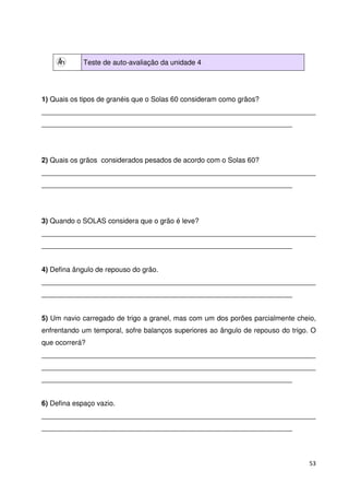 53 
Teste de auto-avaliação da unidade 4 
1) Quais os tipos de granéis que o Solas 60 consideram como grãos? 
______________________________________________________________________ 
________________________________________________________________ 
2) Quais os grãos considerados pesados de acordo com o Solas 60? 
______________________________________________________________________ 
________________________________________________________________ 
3) Quando o SOLAS considera que o grão é leve? 
______________________________________________________________________ 
________________________________________________________________ 
4) Defina ângulo de repouso do grão. 
______________________________________________________________________ 
________________________________________________________________ 
5) Um navio carregado de trigo a granel, mas com um dos porões parcialmente cheio, 
enfrentando um temporal, sofre balanços superiores ao ângulo de repouso do trigo. O 
que ocorrerá? 
______________________________________________________________________ 
______________________________________________________________________ 
________________________________________________________________ 
6) Defina espaço vazio. 
______________________________________________________________________ 
________________________________________________________________ 
 