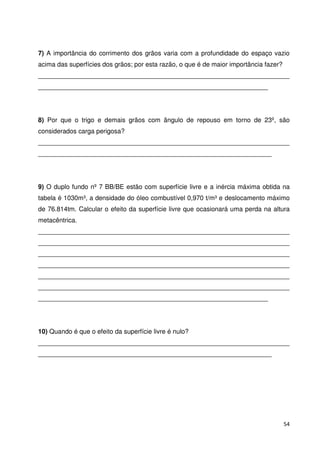 7) A importância do corrimento dos grãos varia com a profundidade do espaço vazio 
acima das superfícies dos grãos; por esta razão, o que é de maior importância fazer? 
______________________________________________________________________ 
________________________________________________________________ 
8) Por que o trigo e demais grãos com ângulo de repouso em torno de 23º, são 
considerados carga perigosa? 
______________________________________________________________________ 
_________________________________________________________________ 
9) O duplo fundo nº 7 BB/BE estão com superfície livre e a inércia máxima obtida na 
tabela é 1030m³, a densidade do óleo combustível 0,970 t/m³ e deslocamento máximo 
de 76.814tm. Calcular o efeito da superfície livre que ocasionará uma perda na altura 
metacêntrica. 
______________________________________________________________________ 
______________________________________________________________________ 
______________________________________________________________________ 
______________________________________________________________________ 
______________________________________________________________________ 
______________________________________________________________________ 
________________________________________________________________ 
10) Quando é que o efeito da superfície livre é nulo? 
______________________________________________________________________ 
_________________________________________________________________ 
54 
 