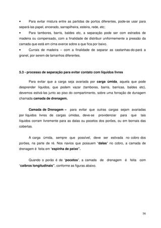 • Para evitar mistura entre as partidas de portos diferentes, pode-se usar para 
separá-las papel, encerado, sarrapilheira, esteira, rede, etc; 
• Para tambores, barris, baldes etc, a separação pode ser com estrados de 
madeira ou compensado, com a finalidade de distribuir uniformemente a pressão da 
camada que está em cima exerce sobre a que fica por baixo. 
• Currais de madeira – com a finalidade de separar as castanhas-do-pará a 
granel, por serem de tamanhos diferentes. 
56 
5.3 - processo de separação para evitar contato com líquidos livres 
Para evitar que a carga seja avariada por carga úmida, aquela que pode 
desprender líquidos, que podem vazar (tambores, barris, barricas, baldes etc), 
devemos estivá-las junto ao piso do compartimento, sobre uma forração de dunagem 
chamada camada de drenagem. 
Camada de Drenagem – para evitar que outras cargas sejam avariadas 
por líquidos livres de cargas úmidas, deve-se providenciar para que tais 
líquidos corram livremente para as dalas ou pocetos dos porões, ou em bornais das 
cobertas. 
A carga úmida, sempre que possível, deve ser estivada no cobro dos 
porões, na parte de ré. Nos navios que possuem “dalas” no cobro, a camada de 
drenagem é feita em “espinha de peixe”. 
Quando o porão é de “pocetos”, a camada de drenagem é feita com 
“caibros longitudinais”, conforme as figuras abaixo. 
 