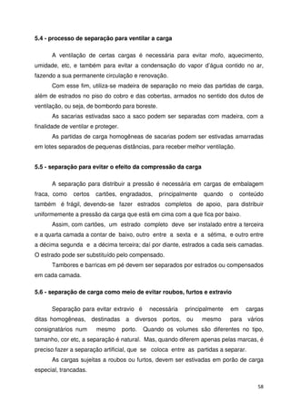 58 
5.4 - processo de separação para ventilar a carga 
A ventilação de certas cargas é necessária para evitar mofo, aquecimento, 
umidade, etc, e também para evitar a condensação do vapor d’água contido no ar, 
fazendo a sua permanente circulação e renovação. 
Com esse fim, utiliza-se madeira de separação no meio das partidas de carga, 
além de estrados no piso do cobro e das cobertas, armados no sentido dos dutos de 
ventilação, ou seja, de bombordo para boreste. 
As sacarias estivadas saco a saco podem ser separadas com madeira, com a 
finalidade de ventilar e proteger. 
As partidas de carga homogêneas de sacarias podem ser estivadas amarradas 
em lotes separados de pequenas distâncias, para receber melhor ventilação. 
5.5 - separação para evitar o efeito da compressão da carga 
A separação para distribuir a pressão é necessária em cargas de embalagem 
fraca, como certos cartões, engradados, principalmente quando o conteúdo 
também é frágil, devendo-se fazer estrados completos de apoio, para distribuir 
uniformemente a pressão da carga que está em cima com a que fica por baixo. 
Assim, com cartões, um estrado completo deve ser instalado entre a terceira 
e a quarta camada a contar de baixo, outro entre a sexta e a sétima, e outro entre 
a décima segunda e a décima terceira; daí por diante, estrados a cada seis camadas. 
O estrado pode ser substituído pelo compensado. 
Tambores e barricas em pé devem ser separados por estrados ou compensados 
em cada camada. 
5.6 - separação de carga como meio de evitar roubos, furtos e extravio 
Separação para evitar extravio é necessária principalmente em cargas 
ditas homogêneas, destinadas a diversos portos, ou mesmo para vários 
consignatários num mesmo porto. Quando os volumes são diferentes no tipo, 
tamanho, cor etc, a separação é natural. Mas, quando diferem apenas pelas marcas, é 
preciso fazer a separação artificial, que se coloca entre as partidas a separar. 
As cargas sujeitas a roubos ou furtos, devem ser estivadas em porão de carga 
especial, trancadas. 
 