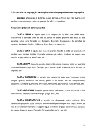 5.7 - conceito de segregação e exemplos materiais que precisam ser segregados 
Segregar uma carga é distanciá-la das demais, a fim de que não avarie, nem 
59 
venham a ser avariadas pelas cargas que lhe são incompatíveis. 
Cargas que precisam ser segregadas 
CARGA ÚMIDA é aquela que pode desprender líquidos, que pode vazar. 
Geralmente é estivada junto ao piso do porão, no cobro, próximo das dalas ou dos 
pocetos, sobre uma forração de dunagem. Exemplo: Engradados de garrafas de 
cervejas, tambores de óleo, baldes de tintas, latas de sucos, etc. 
CARGA SECA é aquela que não desprende líquido e pode ser avariada em 
contato com cargas úmidas. Exemplo: sacarias de grãos, produtos de papel, aço, 
metais, artigos elétricos, eletrônicos, etc. 
CARGA LIMPA é aquela que não desprende sujeira, mas que pode ser avariada 
com contato com carga suja. Exemplo: produtos de papel, artigos de seda, tecidos de 
algodão, etc. 
CARGA ODORÍFERA é aquela que desprende odor que impregna outras 
cargas, quando estivadas no mesmo porão e às vezes, até em compartimento 
adjacente. Exemplo: querosene, amoníaco, fertilizante, couros crus, frutas cítricas, etc. 
CARGA DELICADA é aquela que se avaria facilmente com os odores de outras 
mercadorias. Exemplo: farinha de trigo, queijo, arroz, etc. 
CARGA HIGROSCÓPICA é aquela que desprende muita umidade. Uma 
ventilação apropriada pode controlar a umidade desprendida por esta carga, porém, se 
não a executar corretamente, o vapor d’água contido no ar pode se condensar e avariar 
as cargas limpas e secas. Exemplo: fibras vegetais, arroz, sal, etc. 
 