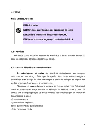 6 
1. ESTIVA 
Nesta unidade, você vai: 
 Definir estiva 
 Diferenciar as atribuições dos operadores de estiva 
 Explicar a finalidade e atribuições dos OGMO 
 Citar as normas de segurança constantes da NR-29 
1.1 - Definição 
De acordo com o Dicionário Ilustrado de Marinha, é o ato ou efeito de estivar, ou 
seja, é o trabalho de carregar e descarregar navios. 
1.2 - função e composição do terno de estiva 
Os trabalhadores de estiva são operários sindicalizados que possuem 
autonomia no seu serviço. Esse tipo de operário tem como função carregar e 
descarregar toda a carga de uma embarcação e operar os serviços de limpeza dos 
porões e rechego da carga após o carregamento. 
Chamamos de terno a divisão da forma de serviço dos estivadores. Este poderá 
variar, na proporção da carga operada, na legislação de todos os portos ou país. De 
acordo com a antiga legislação, os ternos de estiva são compostos por um total de 14 
trabalhadores, a saber: 
a) um contramestre; 
b) dois homens de portaló; 
c) três guincheiros ou guindasteiros; e 
d) oito homens de porão. 
 