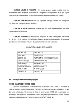 CARGAS LEVES E PESADAS – De modo geral, a carga pesada deve ser 
estivada no cobro do porão, colocando-se a carga mais leve por cima. Não que sejam 
propriamente incompatíveis, é que geralmente as cargas leves são mais frágeis. 
CARGAS FRÁGEIS são as que não suportam esforços. Devem ser protegidas 
60 
por dunagem, ou estivadas em separado. 
CARGAS ALIMENTÍCIAS são aquelas que não vêm acondicionadas em latas 
hermeticamente fechadas. 
CARGAS VENENOSAS são cargas perigosas e estão catalogadas na classe 
6.1 da regra 2, do capítulo VII da SOLAS. Devem ser estivadas separadas de todas as 
substâncias alimentícias, inclusive daquelas hermeticamente fechadas. 
INCOMPATIBILIDADE DAS CARGAS 
SECAS (S) ÚMIDAS (U) 
LIMPAS (L) SUJAS (SU) 
SECAS (S) ALTAMENTE HIGROSCÓPICA (H) 
DELICADAS (D) ODORÍFERAS (O) 
FRÁGEIS (F) PESADAS (P) 
ALIMENTÍCIAS (A) VENENOSAS (VE) 
GERAL (GN) A GRANEL (B) 
GRANEL A GRANEL B 
5.8 - utilização da tabela de segregação 
ÍNDICE NUMÉRICO DO IMDG CODE 
O índice foi compilado para capacitar o usuário do IMDG CODE, a encontrar a 
página correspondente (IDMG CODE PAGE) do número das Nações Unidades (UN Nº) 
de certa substância. O número da lista de emergência (EMS Nº) encontra-se em 
publicação em separado, assim como existe uma publicação específica para o número 
da lista no Guia Médico de Primeiros Socorros (MFAG TABLE Nº). 
 