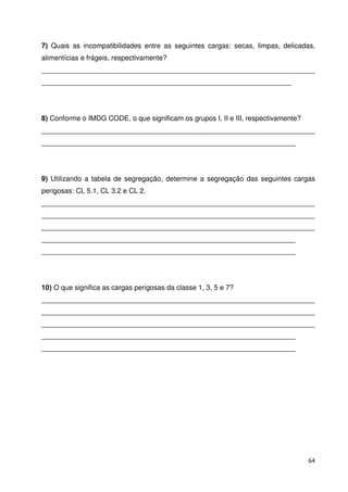 7) Quais as incompatibilidades entre as seguintes cargas: secas, limpas, delicadas, 
alimentícias e frágeis, respectivamente? 
______________________________________________________________________ 
________________________________________________________________ 
8) Conforme o IMDG CODE, o que significam os grupos I, II e III, respectivamente? 
______________________________________________________________________ 
_________________________________________________________________ 
9) Utilizando a tabela de segregação, determine a segregação das seguintes cargas 
perigosas: CL 5.1, CL 3.2 e CL 2. 
______________________________________________________________________ 
______________________________________________________________________ 
______________________________________________________________________ 
_________________________________________________________________ 
_________________________________________________________________ 
10) O que significa as cargas perigosas da classe 1, 3, 5 e 7? 
______________________________________________________________________ 
______________________________________________________________________ 
______________________________________________________________________ 
_________________________________________________________________ 
_________________________________________________________________ 
64 
 
