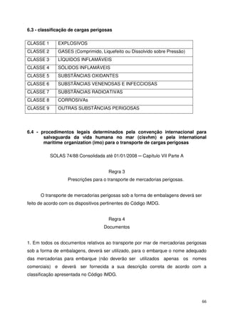 66 
6.3 - classificação de cargas perigosas 
CLASSE 1 EXPLOSIVOS 
CLASSE 2 GASES (Comprimido, Liquefeito ou Dissolvido sobre Pressão) 
CLASSE 3 LÍQUIDOS INFLAMÁVEIS 
CLASSE 4 SÓLIDOS INFLAMÁVEIS 
CLASSE 5 SUBSTÂNCIAS OXIDANTES 
CLASSE 6 SUBSTÂNCIAS VENENOSAS E INFECCIOSAS 
CLASSE 7 SUBSTÂNCIAS RADIOATIVAS 
CLASSE 8 CORROSIVAs 
CLASSE 9 OUTRAS SUBSTÂNCIAS PERIGOSAS 
6.4 - procedimentos legais determinados pela convenção internacional para 
salvaguarda da vida humana no mar (cisvhm) e pela international 
maritime organization (imo) para o transporte de cargas perigosas 
SOLAS 74/88 Consolidada até 01/01/2008  Capítulo VII Parte A 
Regra 3 
Prescrições para o transporte de mercadorias perigosas. 
O transporte de mercadorias perigosas sob a forma de embalagens deverá ser 
feito de acordo com os dispositivos pertinentes do Código IMDG. 
Regra 4 
Documentos 
1. Em todos os documentos relativos ao transporte por mar de mercadorias perigosas 
sob a forma de embalagens, deverá ser utilizado, para o embarque o nome adequado 
das mercadorias para embarque (não deverão ser utilizados apenas os nomes 
comerciais) e deverá ser fornecida a sua descrição correta de acordo com a 
classificação apresentada no Código IMDG. 
 
