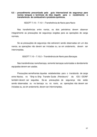 6.5 - procedimento preconizado pelo guia internacional de segurança para 
navios tanques e terminais de óleo (isgott) para o recebimento e 
transferência de combustível e produtos químicos. 
67 
ISGOTT 7.10 – 7.10.1 –Transferência de Navio para Navio 
Nas transferências entre navios, os dois petroleiros devem observar 
integralmente as precauções de segurança exigidas para as operações de carga 
normais. 
Se as precauções de segurança não estiverem sendo observadas em um dos 
navios, as operações não devem ser iniciadas ou, se em andamento, devem ser 
interrompidas. 
ISGOTT 7.10 – 7.10.2 – Transferência de Navio para Barcaças 
Nas transferências navio/barcaça, somente barcaças autorizadas e devidamente 
equipadas devem ser usadas. 
Precauções semelhantes àquelas estabelecidas para o transbordo de carga 
entre Navios; no “Ship to Ship Transfer Guide (Petroleum)” da ICS / OCINF 
também devem ser seguidas. Se as precauções de segurança não estão 
sendo observadas ou na barcaça ou no navio, as operações não devem ser 
iniciadas ou, se em andamento, devem ser interrrompidas. 
 