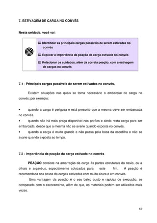 69 
7. ESTIVAGEM DE CARGA NO CONVÉS 
Nesta unidade, você vai: 
 Identificar as principais cargas passíveis de serem estivadas no 
convés 
 Explicar a importância da peação da carga estivada no convés 
 Relacionar os cuidados, além da correta peação, com a estivagem 
de cargas no convés 
7.1 - Principais cargas passíveis de serem estivadas no convés. 
Existem situações nas quais se torna necessário o embarque de carga no 
convés; por exemplo: 
• quando a carga é perigosa e está prescrito que a mesma deve ser embarcada 
no convés. 
• quando não há mais praça disponível nos porões e ainda resta carga para ser 
embarcada, desde que a mesma não se avarie quando exposta no convés. 
• quando a carga é muito grande e não passa pela boca da escotilha e não se 
avarie quando exposta ao tempo. 
7.2 - importância da peação da carga estivada no convés 
PEAÇÃO consiste na amarração da carga às partes estruturais do navio, ou a 
olhais e arganéus, especialmente colocados para este fim. A peação é 
recomendada nos casos de cargas estivadas com muita altura e em convés. 
Uma vantagem da peação é o seu baixo custo e rapidez de execução, se 
comparada com o escoramento, além de que, os materiais podem ser utilizados mais 
vezes. 
 