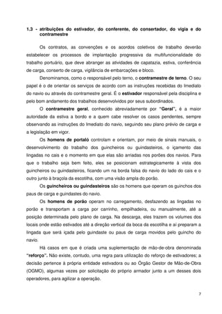 1.3 - atribuições do estivador, do conferente, do consertador, do vigia e do 
7 
contramestre 
Os contratos, as convenções e os acordos coletivos de trabalho deverão 
estabelecer os processos de implantação progressiva da multifuncionalidade do 
trabalho portuário, que deve abranger as atividades de capatazia, estiva, conferência 
de carga, conserto de carga, vigilância de embarcações e bloco. 
Denominamos, como o responsável pelo terno, o contramestre de terno. O seu 
papel é o de orientar os serviços de acordo com as instruções recebidas do Imediato 
do navio ou através do contramestre geral. É o estivador responsável pela disciplina e 
pelo bom andamento dos trabalhos desenvolvidos por seus subordinados. 
O contramestre geral, conhecido abreviadamente por “Geral”, é a maior 
autoridade da estiva a bordo e a quem cabe resolver os casos pendentes, sempre 
observando as instruções do Imediato do navio, seguindo seu plano prévio de carga e 
a legislação em vigor. 
Os homens de portaló controlam e orientam, por meio de sinais manuais, o 
desenvolvimento do trabalho dos guincheiros ou guindasteiros, o içamento das 
lingadas no cais e o momento em que elas são arriadas nos porões dos navios. Para 
que o trabalho seja bem feito, eles se posicionam estrategicamente à vista dos 
guincheiros ou guindasteiros, ficando um na borda falsa do navio do lado do cais e o 
outro junto à braçola da escotilha, com uma visão ampla do porão. 
Os guincheiros ou guindasteiros são os homens que operam os guinchos dos 
paus de carga e guindastes do navio. 
Os homens de porão operam no carregamento, desfazendo as lingadas no 
porão e transportam a carga por carrinho, empilhadeira, ou manualmente, até a 
posição determinada pelo plano de carga. Na descarga, eles trazem os volumes dos 
locais onde estão estivados até a direção vertical da boca da escotilha e aí preparam a 
lingada que será içada pelo guindaste ou paus de carga movidos pelo guincho do 
navio. 
Há casos em que é criada uma suplementação de mão-de-obra denominada 
“reforço”. Não existe, contudo, uma regra para utilização do reforço de estivadores; a 
decisão pertence à própria entidade estivadora ou ao Órgão Gestor de Mão-de-Obra 
(OGMO), algumas vezes por solicitação do próprio armador junto a um desses dois 
operadores, para agilizar a operação. 
 