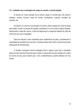 70 
7.3 - cuidados com a estivagem de carga no convés, e correta peação 
É preciso ter muita atenção ao se estivar carga no convés para não obstruir 
cabeços, cunhos, buzinas, tubos de sonda, ventiladores, suspiros, tomadas de 
incêndio, etc. 
Ao estivar um volume muito pesado no convés, deixar espaço em volta da carga 
para poder cumprir os pontos de peação necessários a uma correta e segura peação, 
observando a carga de ruptura, o fator de segurança e a carga de trabalho do cabo de 
arame de aço a ser empregado. 
Deve-se calcular a área necessária para recebimento do peso, considerando a 
capacidade de resistência do convés e, de posse desta área, fazer o escoramento para 
distribuição do referido peso. 
É também necessário deixar passagem fácil e segura, para que a tripulação 
possa circular livremente da proa para a popa. A carga deve ser bem peada com cabos 
de arame de aço, para impedir que o mar a desembarque, quando debaixo de mau 
tempo. 
 