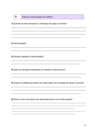 71 
Teste de autoavaliação da unidade 7 
1) Quando se torna necessário o embarque de carga no convés? 
______________________________________________________________________ 
______________________________________________________________________ 
______________________________________________________________________ 
_________________________________________________________________ 
2) Defina peação. 
______________________________________________________________________ 
________________________________________________________________ 
3) Quando a peação é recomendada? 
______________________________________________________________________ 
_________________________________________________________________ 
4) Quais as vantagens da peação em relação ao escoramento? 
______________________________________________________________________ 
_________________________________________________________________ 
5) Quais os cuidados que devem ser observados com a peação de carga no convés? 
______________________________________________________________________ 
______________________________________________________________________ 
_________________________________________________________________ 
6) Quais os itens que devem ser observados para uma correta peação? 
_____________________________________________________________________________________________ 
_____________________________________________________________________________________________ 
_______________________________________________________________________________ 
_____________________________________________________________________________________________ 
_______________________________________________________________________________ 
 