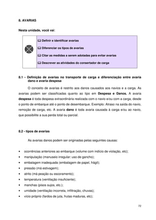 72 
8. AVARIAS 
Nesta unidade, você vai: 
 Definir e identificar avarias 
 Diferenciar os tipos de avarias 
 Citar as medidas a serem adotadas para evitar avarias 
 Descrever as atividades do consertador de carga 
8.1 - Definição de avarias no transporte de carga e diferenciação entre avaria 
dano e avaria despesa 
O conceito de avarias é restrito aos danos causados aos navios e a carga. As 
avarias podem ser classificadas quanto ao tipo em Despesa e Danos. A avaria 
despesa é toda despesa extraordinária realizada com o navio e/ou com a carga, desde 
o ponto de embarque até o ponto de desembarque. Exemplo: Atraso na saída do navio, 
remoção de carga, etc. A avaria dano é toda avaria causada à carga e/ou ao navio, 
que possibilite a sua perda total ou parcial. 
8.2 - tipos de avarias 
As avarias danos podem ser originadas pelas seguintes causas: 
• ocorrências anteriores ao embarque (volume com indício de violação, etc); 
• manipulação (manuseio irregular: uso de gancho); 
• embalagem inadequada (embalagem de papel, frágil); 
• pressão (má estivagem); 
• atrito (má peação ou escoramento); 
• temperatura (ventilação insuficiente); 
• manchas (pisos sujos, etc.); 
• umidade (ventilação incorreta, infiltração, chuvas); 
• vício próprio (fardos de juta, frutas maduras, etc); 
 