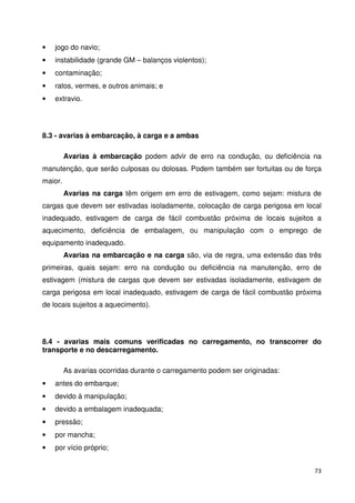 73 
• jogo do navio; 
• instabilidade (grande GM – balanços violentos); 
• contaminação; 
• ratos, vermes, e outros animais; e 
• extravio. 
8.3 - avarias à embarcação, à carga e a ambas 
Avarias à embarcação podem advir de erro na condução, ou deficiência na 
manutenção, que serão culposas ou dolosas. Podem também ser fortuitas ou de força 
maior. 
Avarias na carga têm origem em erro de estivagem, como sejam: mistura de 
cargas que devem ser estivadas isoladamente, colocação de carga perigosa em local 
inadequado, estivagem de carga de fácil combustão próxima de locais sujeitos a 
aquecimento, deficiência de embalagem, ou manipulação com o emprego de 
equipamento inadequado. 
Avarias na embarcação e na carga são, via de regra, uma extensão das três 
primeiras, quais sejam: erro na condução ou deficiência na manutenção, erro de 
estivagem (mistura de cargas que devem ser estivadas isoladamente, estivagem de 
carga perigosa em local inadequado, estivagem de carga de fácil combustão próxima 
de locais sujeitos a aquecimento). 
8.4 - avarias mais comuns verificadas no carregamento, no transcorrer do 
transporte e no descarregamento. 
As avarias ocorridas durante o carregamento podem ser originadas: 
• antes do embarque; 
• devido à manipulação; 
• devido a embalagem inadequada; 
• pressão; 
• por mancha; 
• por vício próprio; 
 