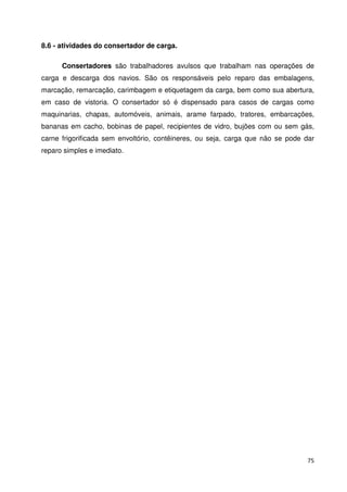 75 
8.6 - atividades do consertador de carga. 
Consertadores são trabalhadores avulsos que trabalham nas operações de 
carga e descarga dos navios. São os responsáveis pelo reparo das embalagens, 
marcação, remarcação, carimbagem e etiquetagem da carga, bem como sua abertura, 
em caso de vistoria. O consertador só é dispensado para casos de cargas como 
maquinarias, chapas, automóveis, animais, arame farpado, tratores, embarcações, 
bananas em cacho, bobinas de papel, recipientes de vidro, bujões com ou sem gás, 
carne frigorificada sem envoltório, contêineres, ou seja, carga que não se pode dar 
reparo simples e imediato. 
 