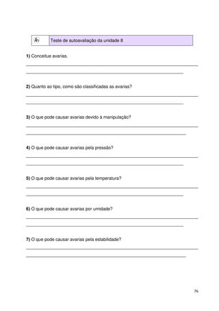76 
Teste de autoavaliação da unidade 8 
1) Conceitue avarias. 
______________________________________________________________________ 
________________________________________________________________ 
2) Quanto ao tipo, como são classificadas as avarias? 
______________________________________________________________________ 
________________________________________________________________ 
3) O que pode causar avarias devido à manipulação? 
______________________________________________________________________ 
_________________________________________________________________ 
4) O que pode causar avarias pela pressão? 
______________________________________________________________________ 
________________________________________________________________ 
5) O que pode causar avarias pela temperatura? 
______________________________________________________________________ 
________________________________________________________________ 
6) O que pode causar avarias por umidade? 
______________________________________________________________________ 
________________________________________________________________ 
7) O que pode causar avarias pela estabilidade? 
______________________________________________________________________ 
_________________________________________________________________ 
 