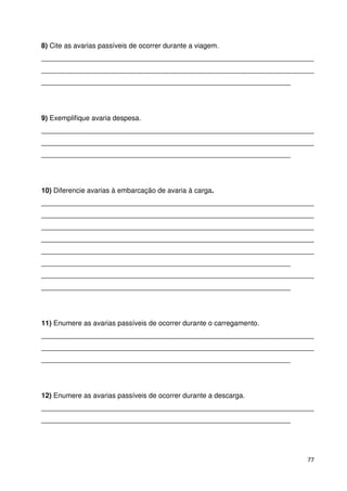 8) Cite as avarias passíveis de ocorrer durante a viagem. 
______________________________________________________________________ 
______________________________________________________________________ 
________________________________________________________________ 
9) Exemplifique avaria despesa. 
______________________________________________________________________ 
______________________________________________________________________ 
________________________________________________________________ 
10) Diferencie avarias à embarcação de avaria à carga. 
______________________________________________________________________ 
______________________________________________________________________ 
______________________________________________________________________ 
______________________________________________________________________ 
______________________________________________________________________ 
________________________________________________________________ 
______________________________________________________________________ 
________________________________________________________________ 
11) Enumere as avarias passíveis de ocorrer durante o carregamento. 
______________________________________________________________________ 
______________________________________________________________________ 
________________________________________________________________ 
12) Enumere as avarias passíveis de ocorrer durante a descarga. 
______________________________________________________________________ 
________________________________________________________________ 
77 
 