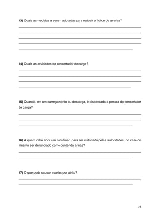 13) Quais as medidas a serem adotadas para reduzir o índice de avarias? 
______________________________________________________________________ 
______________________________________________________________________ 
______________________________________________________________________ 
______________________________________________________________________ 
_________________________________________________________________ 
14) Quais as atividades do consertador de carga? 
______________________________________________________________________ 
______________________________________________________________________ 
______________________________________________________________________ 
________________________________________________________________ 
15) Quando, em um carregamento ou descarga, é dispensada a pessoa do consertador 
de carga? 
______________________________________________________________________ 
______________________________________________________________________ 
_________________________________________________________________ 
16) A quem cabe abrir um contêiner, para ser vistoriado pelas autoridades, no caso do 
mesmo ser denunciado como contendo armas? 
______________________________________________________________________ 
________________________________________________________________ 
17) O que pode causar avarias por atrito? 
______________________________________________________________________ 
_________________________________________________________________ 
78 
 
