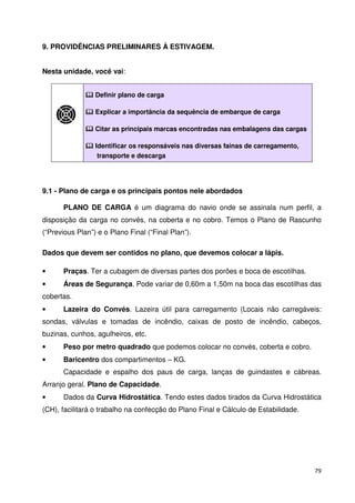 79 
9. PROVIDÊNCIAS PRELIMINARES À ESTIVAGEM. 
Nesta unidade, você vai: 
 Definir plano de carga 
 Explicar a importância da sequência de embarque de carga 
 Citar as principais marcas encontradas nas embalagens das cargas 
 Identificar os responsáveis nas diversas fainas de carregamento, 
transporte e descarga 
9.1 - Plano de carga e os principais pontos nele abordados 
PLANO DE CARGA é um diagrama do navio onde se assinala num perfil, a 
disposição da carga no convés, na coberta e no cobro. Temos o Plano de Rascunho 
(“Previous Plan”) e o Plano Final (“Final Plan”). 
Dados que devem ser contidos no plano, que devemos colocar a lápis. 
• Praças. Ter a cubagem de diversas partes dos porões e boca de escotilhas. 
• Áreas de Segurança. Pode variar de 0,60m a 1,50m na boca das escotilhas das 
cobertas. 
• Lazeira do Convés. Lazeira útil para carregamento (Locais não carregáveis: 
sondas, válvulas e tomadas de incêndio, caixas de posto de incêndio, cabeços, 
buzinas, cunhos, agulheiros, etc. 
• Peso por metro quadrado que podemos colocar no convés, coberta e cobro. 
• Baricentro dos compartimentos – KG. 
Capacidade e espalho dos paus de carga, lanças de guindastes e cábreas. 
Arranjo geral. Plano de Capacidade. 
• Dados da Curva Hidrostática. Tendo estes dados tirados da Curva Hidrostática 
(CH), facilitará o trabalho na confecção do Plano Final e Cálculo de Estabilidade. 
 