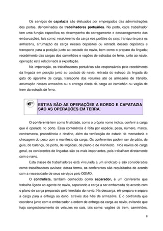 Os serviços de capatazia são efetuados por empregados das administrações 
dos portos, denominados de trabalhadores portuários. No porto, cada trabalhador 
tem uma função específica no desempenho do carregamento e descarregamento das 
embarcações, tais como: recebimento da carga nos portões do cais; transporte para os 
armazéns, arrumação da carga nesses depósitos ou retirada desses depósitos e 
transporte para a posição junto ao costado do navio, bem como o preparo da lingada; 
recebimento das cargas dos caminhões e vagões de estradas de ferro, junto ao navio, 
operação esta relacionada à exportação. 
Na importação, os trabalhadores portuários são responsáveis pelo recebimento 
da lingada em posição junto ao costado do navio, retirada do estropo da lingada do 
gato do aparelho de carga, transporte dos volumes até os armazéns de trânsito, 
arrumação nesses armazéns ou a entrega direta da carga ao caminhão ou vagão de 
trem da estrada de ferro. 
8 
ESTIVA SÃO AS OPERAÇÕES A BORDO E CAPATAZIA 
SÃO AS OPERAÇÕES EM TERRA. 
O conferente tem como finalidade, como o próprio nome indica, conferir a carga 
que é operada no porto. Essa conferência é feita por espécie, peso, número, marca, 
contramarca, procedência e destino, além da verificação do estado da mercadoria e 
checagem do peso com o manifesto da carga. Os conferentes podem ser de pátio, de 
guia, de balança, de porta, de lingadas, de plano e de manifesto. Nos navios de carga 
geral, os conferentes de lingadas são os mais importantes, pois trabalham diretamente 
com o navio. 
Esta classe de trabalhadores está vinculada a um sindicato e são considerados 
como trabalhadores avulsos; dessa forma, os conferentes são requisitados de acordo 
com a necessidade de seus serviços pelo OGMO. 
O controlista, também conhecido como separador, é um conferente que 
trabalha ligado ao agente do navio, separando a carga a ser embarcada de acordo com 
o plano de carga preparado pelo Imediato do navio. Na descarga, ele prepara e separa 
a carga para a entrega ao dono, através dos fiéis de armazéns. É o controlista que 
coordena junto com o embarcador a ordem de entrega da carga ao navio, evitando que 
haja congestionamento de veículos no cais, tais como: vagões de trem, caminhões, 
 