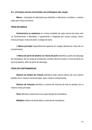 82 
9.4 - principais marcas encontradas nas embalagens das cargas 
Marca – ilustração do fabricante que identifica e diferencia o produto; a mesma 
coisa que marca comercial. 
TIPOS DE MARCA 
Contramarca ou submarca é a marca completa de cada volume tal como vem 
no Conhecimento e Manifesto, e geralmente é integrada por outras marcas, como: 
marca principal, marca do porto e código de barra. 
A Marca principal frequentemente aparece em cargas abertas por mais de um 
conhecimento. 
A Marca do porto de destino ou marca do porto identifica o porto de descarga 
da mercadoria. Se for carga de transbordo, também deverá constar o nome do porto ou 
local de destino, além do porto de descarga 
TIPOS DE CONTRAMARCAS 
Número de Ordem do Volume iIdentifica cada volume dentro de uma mesma 
partida com a mesma marca principal, sob o mesmo conhecimento. 
Número de Volumes identifica o número de volumes do lote ou partida com a 
mesma marca principal. 
Peso identifica o peso bruto e/ou peso líquido da mercadoria. 
Medidas indicam as dimensões e volumes da mercadoria. 
 