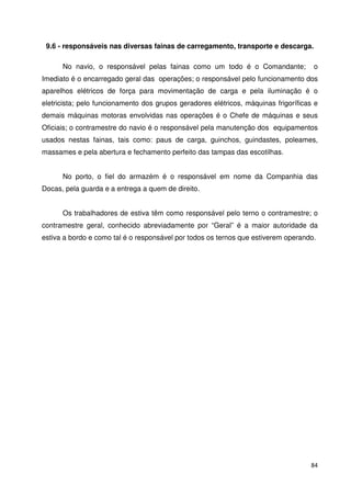 9.6 - responsáveis nas diversas fainas de carregamento, transporte e descarga. 
No navio, o responsável pelas fainas como um todo é o Comandante; o 
Imediato é o encarregado geral das operações; o responsável pelo funcionamento dos 
aparelhos elétricos de força para movimentação de carga e pela iluminação é o 
eletricista; pelo funcionamento dos grupos geradores elétricos, máquinas frigoríficas e 
demais máquinas motoras envolvidas nas operações é o Chefe de máquinas e seus 
Oficiais; o contramestre do navio é o responsável pela manutenção dos equipamentos 
usados nestas fainas, tais como: paus de carga, guinchos, guindastes, poleames, 
massames e pela abertura e fechamento perfeito das tampas das escotilhas. 
No porto, o fiel do armazém é o responsável em nome da Companhia das 
84 
Docas, pela guarda e a entrega a quem de direito. 
Os trabalhadores de estiva têm como responsável pelo terno o contramestre; o 
contramestre geral, conhecido abreviadamente por “Geral” é a maior autoridade da 
estiva a bordo e como tal é o responsável por todos os ternos que estiverem operando. 
 