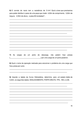 6) O convés do navio tem a resistência de 5 t/m². Qual a área que precisamos 
para poder distribuir o peso de uma peça que mede 4,00m de comprimento; 3,00m de 
largura; 2,50m de altura, e pesa 80 toneladas? . 
______________________________________________________________________ 
______________________________________________________________________ 
______________________________________________________________________ 
______________________________________________________________________ 
______________________________________________________________________ 
________________________________________________________________ 
______________________________________________________________________ 
______________________________________________________________________ 
______________________________________________________________________ 
______________________________________________________________________ 
______________________________________________________________________ 
________________________________________________________________ 
7) As cargas de um porto de descarga, não podem ficar presas 
(__________________________________) por uma carga de um porto posterior. 
8) Qual o nome da operação realizada para solucionar o problema de uma carga que 
ficou presa por outra 
______________________________________________________________________ 
________________________________________________________________ 
9) Usando a tabela da Curva Hidrostática, determine, para um calado médio de 
4,20m, os seguintes dados: DESLOCAMENTO, PORTE BRUTO, TPC, KM, e LCB. 
______________________________________________________________________ 
________________________________________________________________ 
______________________________________________________________________ 
______________________________________________________________________ 
______________________________________________________________________ 
______________________________________________________________________ 
______________________________________________________________________ 
_________________________________________________________________ 
86 
 