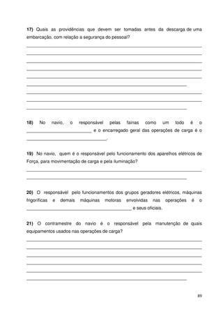 17) Quais as providências que devem ser tomadas antes da descarga de uma 
embarcação, com relação a segurança do pessoal? 
______________________________________________________________________ 
______________________________________________________________________ 
______________________________________________________________________ 
______________________________________________________________________ 
______________________________________________________________________ 
________________________________________________________________ 
______________________________________________________________________ 
______________________________________________________________________ 
________________________________________________________________ 
18) No navio, o responsável pelas fainas como um todo é o 
__________________________ e o encarregado geral das operações de carga é o 
________________________________. 
19) No navio, quem é o responsável pelo funcionamento dos aparelhos elétricos de 
Força, para movimentação de carga e pela iluminação? 
______________________________________________________________________ 
________________________________________________________________ 
20) O responsável pelo funcionamentos dos grupos geradores elétricos, máquinas 
frigoríficas e demais máquinas motoras envolvidas nas operações é o 
__________________________________________ e seus oficiais. 
21) O contramestre do navio é o responsável pela manutenção de quais 
equipamentos usados nas operações de carga? 
______________________________________________________________________ 
______________________________________________________________________ 
______________________________________________________________________ 
______________________________________________________________________ 
______________________________________________________________________ 
________________________________________________________________ 
89 
 