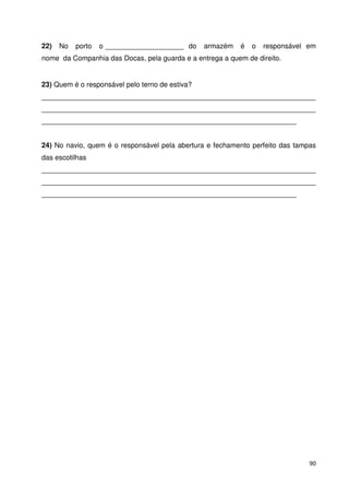 22) No porto o ____________________ do armazém é o responsável em 
nome da Companhia das Docas, pela guarda e a entrega a quem de direito. 
23) Quem é o responsável pelo terno de estiva? 
______________________________________________________________________ 
______________________________________________________________________ 
_________________________________________________________________ 
24) No navio, quem é o responsável pela abertura e fechamento perfeito das tampas 
das escotilhas 
______________________________________________________________________ 
______________________________________________________________________ 
_________________________________________________________________ 
90 
 