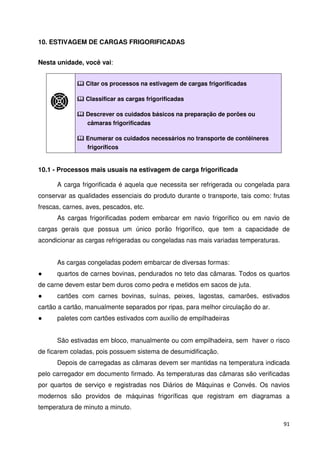 91 
10. ESTIVAGEM DE CARGAS FRIGORIFICADAS 
Nesta unidade, você vai: 
 Citar os processos na estivagem de cargas frigorificadas 
 Classificar as cargas frigorificadas 
 Descrever os cuidados básicos na preparação de porões ou 
câmaras frigorificadas 
 Enumerar os cuidados necessários no transporte de contêineres 
frigoríficos 
10.1 - Processos mais usuais na estivagem de carga frigorificada 
A carga frigorificada é aquela que necessita ser refrigerada ou congelada para 
conservar as qualidades essenciais do produto durante o transporte, tais como: frutas 
frescas, carnes, aves, pescados, etc. 
As cargas frigorificadas podem embarcar em navio frigorífico ou em navio de 
cargas gerais que possua um único porão frigorífico, que tem a capacidade de 
acondicionar as cargas refrigeradas ou congeladas nas mais variadas temperaturas. 
As cargas congeladas podem embarcar de diversas formas: 
 quartos de carnes bovinas, pendurados no teto das câmaras. Todos os quartos 
de carne devem estar bem duros como pedra e metidos em sacos de juta. 
 cartões com carnes bovinas, suínas, peixes, lagostas, camarões, estivados 
cartão a cartão, manualmente separados por ripas, para melhor circulação do ar. 
 paletes com cartões estivados com auxílio de empilhadeiras 
São estivadas em bloco, manualmente ou com empilhadeira, sem haver o risco 
de ficarem coladas, pois possuem sistema de desumidificação. 
Depois de carregadas as câmaras devem ser mantidas na temperatura indicada 
pelo carregador em documento firmado. As temperaturas das câmaras são verificadas 
por quartos de serviço e registradas nos Diários de Máquinas e Convés. Os navios 
modernos são providos de máquinas frigoríficas que registram em diagramas a 
temperatura de minuto a minuto. 
 