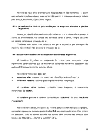 O oficial do navio afere a temperatura dos produtos em três momentos: (1) assim 
que os baús frigoríficos abrem suas portas; (2) quando o embarque da carga estiver 
pelo meio; e, finalmente, (3) na última lingada. 
10.5 - procedimentos básicos para estivagem de carga em câmaras e porões 
94 
frigoríficos. 
As cargas frigorificadas paletizadas são estivadas nos porões e câmaras com o 
auxílio de empilhadeiras. Os cartões são estivados cartão a cartão, sempre deixando 
um espaço no teto para circulação do ar. 
Tambores com sucos são estivados em pé e separados por dunagem de 
madeira, no sentido de não bloquear a circulação do ar. 
10.6 - cuidados necessários no transporte de contêineres frigoríficos. 
O contêiner frigorífico ou refrigerado foi criado para transportar carga 
frigorificada, porém aqueles que se destinam ao transporte multimodal obedecem aos 
padrões ISO em comprimento, largura e altura. 
O contêiner refrigerado pode ser: 
 contêiner ativo – aquele que possui meio de refrigeração autônomo; e 
 contêiner passivo – aquele que não possui meio de refrigeração. 
O contêiner ativo, também conhecido como integrado, é comumente 
denominado de “reefer”. 
O contêiner passivo é também conhecido por “port-hole” ou ainda insuflado 
(“insulated”). 
Os contêineres ativos, integrados ou reefers, por possuírem refrigeração própria, 
necessitam apenas de tomadas padronizadas ISO para serem acionados. Eles podem 
ser estivados, tanto no convés quando nos porões, bem próximo das tomadas com 
tensões de 220V/60Hz, 440V/60Hz ou 380V/~50Hz. 
 