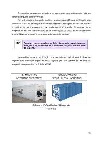 Os contêineres passivos só podem ser carregados nos porões onde haja um 
95 
sistema adequado para recebê-los. 
Em se tratando do transporte marítimo, a primeira providência a ser tomada pelo 
Imediato é, antes do embarque do contêiner, vistoriar as condições externas do mesmo 
e verificar se as instruções do exportador/embarcador estão de acordo, se a 
temperatura está em conformidade, se as informações do disco estão corretamente 
preenchidas e se o contêiner se encontra devidamente lacrado. 
Durante o transporte deve ser feita diariamente, no mínimo uma 
aferição, e as temperaturas observadas lançadas em um livro 
de registro. 
No contêiner ativo, a monitoração pode ser feita no local, através do disco de 
registro e/ou indicação digital. O disco registra por um período de 31 dias as 
temperaturas que variam de -25ºC a +25ºC. 
TÉRMICO ATIVO 
(INTEGRADO OU “REEFER”) 
TÉRMICO PASSIVO 
(“PORT HOLE” OU INSUFLADO) 
Referência: ISO 4032 e 2032 Refrigerado 
FIG-23 a/b 
 