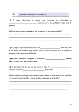96 
Teste de autoavaliação da unidade 10 
1) A carga frigorificada é aquela que necessita ser refrigerada ou 
_______________________________ para conservar as qualidades essenciais do 
produto. 
2) Quais as formas de embalagens que embarcam as cargas congeladas? 
______________________________________________________________________ 
______________________________________________________________________ 
______________________________________________________________________ 
________________________________________________________________ 
3) As cargas congeladas são estivadas em ______________________, manual ou com 
o auxílio de empilhadeira, sem haver o risco de ficarem coladas, pois as frigoríficas 
possuem sistema de desumidificação. 
4) Mantenha, depois de carregada, as câmaras na ______________________ indicada 
pelo carregador em documento firmado. 
5) O carregamento de quartos de carne é feito em _____________________ e 
algumas vezes em ________________________ de manilha. 
6) Quais as temperaturas de conservação e período de armazenamento das seguintes 
cargas: cordeiro congelado; aves congeladas; caqui; peixe congelado? 
______________________________________________________________________ 
______________________________________________________________________ 
______________________________________________________________________ 
_________________________________________________________________ 
 
