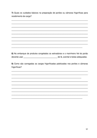 7) Quais os cuidados básicos na preparação de porões ou câmaras frigoríficas para 
recebimento de carga? 
______________________________________________________________________ 
______________________________________________________________________ 
______________________________________________________________________ 
______________________________________________________________________ 
______________________________________________________________________ 
______________________________________________________________________ 
______________________________________________________________________ 
______________________________________________________________________ 
_________________________________________________________________ 
8) No embarque de produtos congelados os estivadores e o marinheiro fiel do porão 
deverão usar _______________________________ de lã, avental e botas adequadas. 
9) Como são carregadas as cargas frigorificadas paletizadas nos porões e câmaras 
frigoríficas? 
______________________________________________________________________ 
______________________________________________________________________ 
________________________________________________________________ 
______________________________________________________________________ 
______________________________________________________________________ 
______________________________________________________________________ 
______________________________________________________________________ 
______________________________________________________________________ 
_________________________________________________________________ 
97 
 
