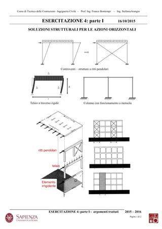 Corso di Tecnica delle Costruzioni– Ingegneria Civile – Prof. Ing. Franco Bontempi – Ing. StefaniaArangio
______________________________________________________________________
ESERCITAZIONE 4: parte I - argomenti trattati 2015 – 2016
Pagina 1 di 2
ESERCITAZIONE 4: parte I 16/10/2015
SOLUZIONI STRUTTURALI PER LE AZIONI ORIZZONTALI
Controventi – strutture a ritti pendolari
Telaio a traverso rigido Colonne con funzionamento a mensola
ritti pendolari
telaio
Elemento
irrigidente
 
