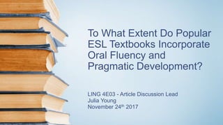 To What Extent Do Popular
ESL Textbooks Incorporate
Oral Fluency and
Pragmatic Development?
LING 4E03 - Article Discussion Lead
Julia Young
November 24th 2017
 